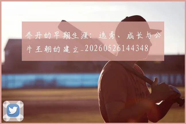 乔丹的早期生涯：选秀、成长与公牛王朝的建立_20260526144348