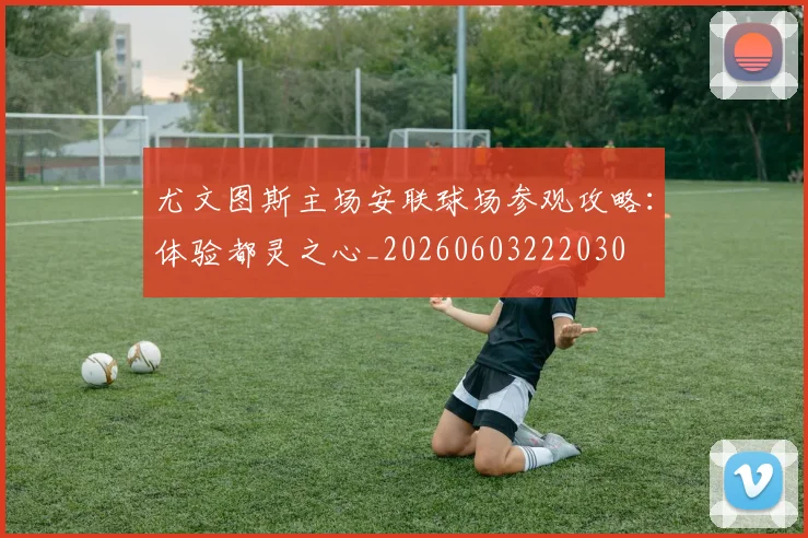 尤文图斯主场安联球场参观攻略：体验都灵之心_20260603222030
