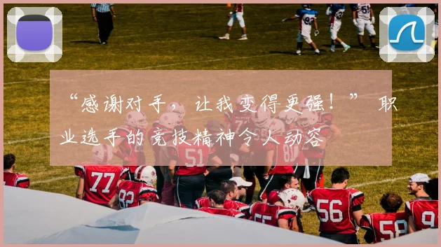 “感谢对手，让我变得更强！” 职业选手的竞技精神令人动容