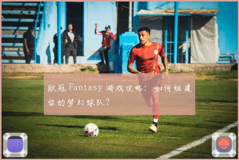 欧冠 Fantasy 游戏攻略:如何组建你的梦幻球队?