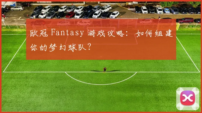 欧冠 Fantasy 游戏攻略：如何组建你的梦幻球队？